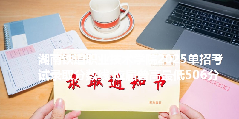 湖南铁道职业技术学院2025单招考试录取分数线 应届普高最低506分