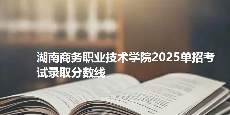 湖南商务职业技术学院2025单招考试录取分数线