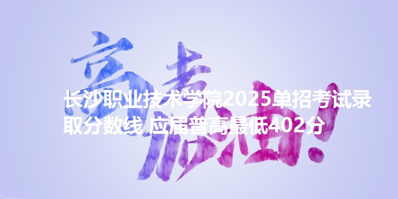 长沙职业技术学院2025单招考试录取分数线 应届普高最低402分