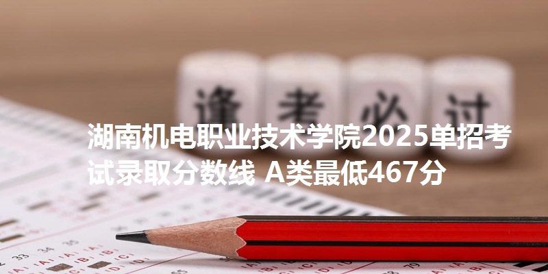 湖南机电职业技术学院2025单招考试录取分数线 A类最低467分