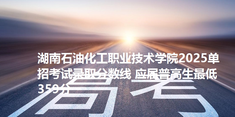 湖南石油化工职业技术学院2025单招考试录取分数线 应届普高生最低359分