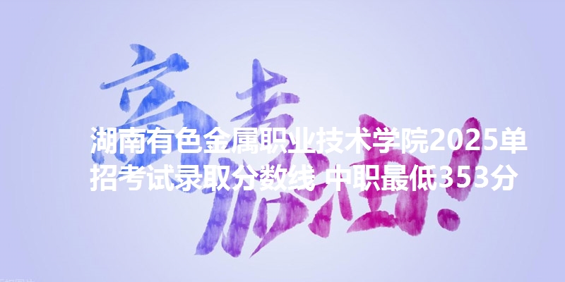 湖南有色金属职业技术学院2025单招考试录取分数线 中职最低353分