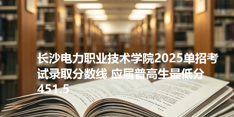 长沙电力职业技术学院2025单招考试录取分数线 应届普高生最低分451.5