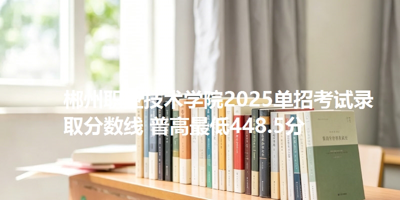 郴州职业技术学院2025单招考试录取分数线 普高最低448.5分