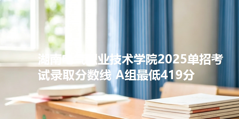 湖南电气职业技术学院2025单招考试录取分数线 A组最低419分