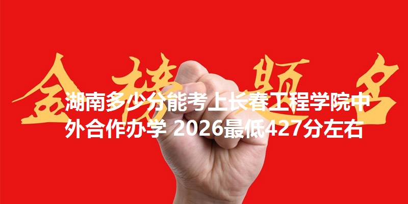 湖南多少分能考上长春工程学院中外合作办学 2026最低427分左右