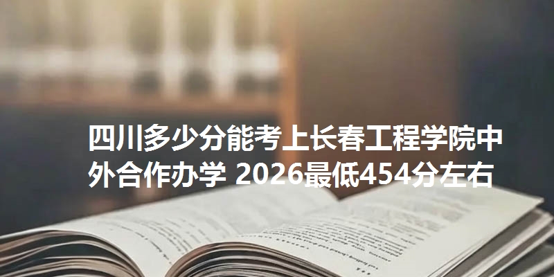 四川多少分能考上长春工程学院中外合作办学 2026最低454分左右