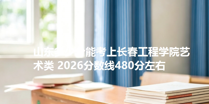 山东多少分能考上长春工程学院艺术类 2026分数线480分左右