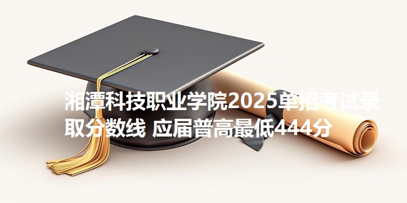 湘潭科技职业学院2025单招考试录取分数线 应届普高最低444分