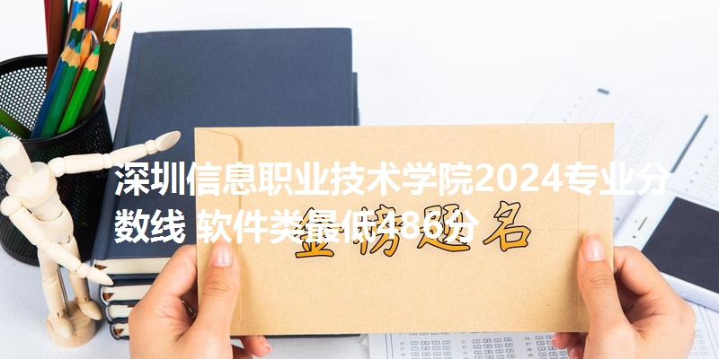 深圳信息职业技术学院2024专业分数线 软件类最低486分