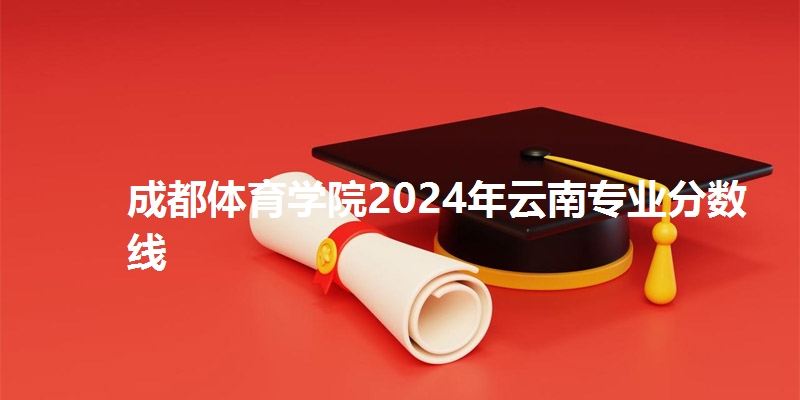 成都体育学院2024年云南专业分数线