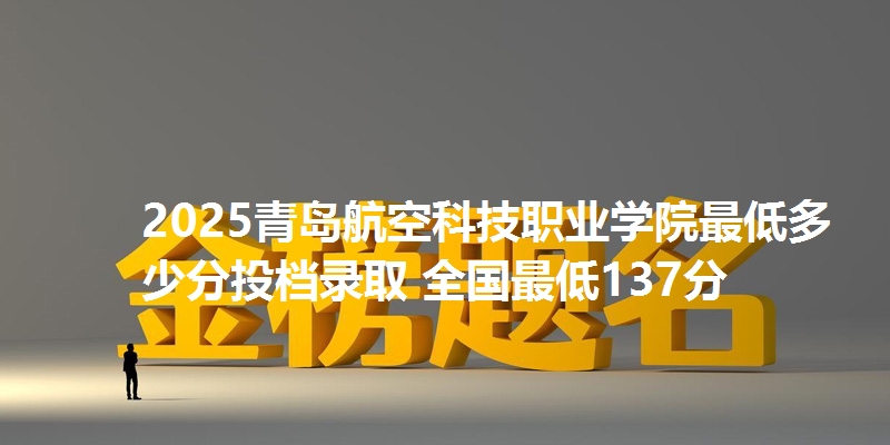 2025青岛航空科技职业学院最低多少分投档录取 全国最低137分
