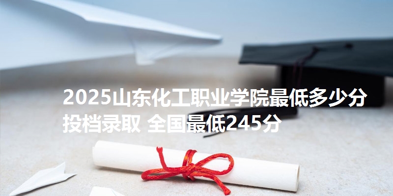 2025山东化工职业学院最低多少分投档录取 全国最低245分
