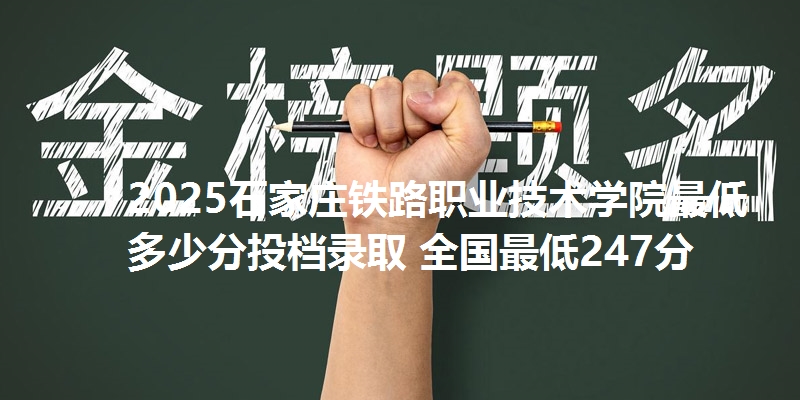 2025石家庄铁路职业技术学院最低多少分投档录取 全国最低247分