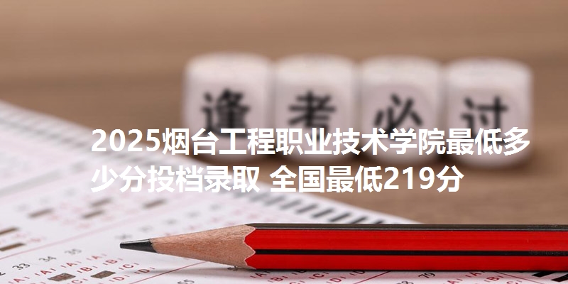 2025烟台工程职业技术学院最低多少分投档录取 全国最低219分