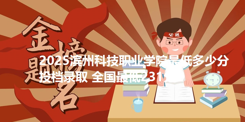 2025滨州科技职业学院最低多少分投档录取 全国最低231分