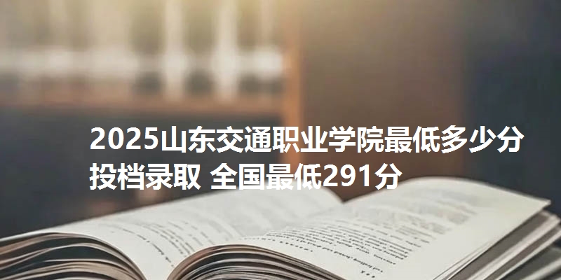 2025山东交通职业学院最低多少分投档录取 全国最低291分