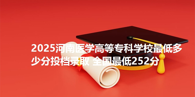2025河南医学高等专科学校最低多少分投档录取 全国最低252分