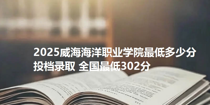 2025威海海洋职业学院最低多少分投档录取 全国最低302分