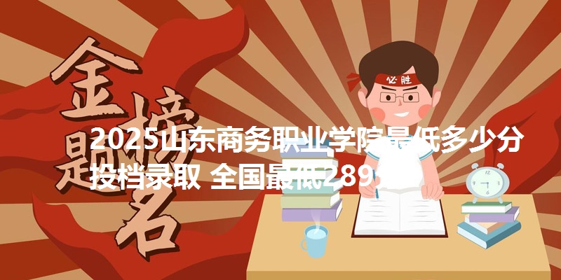 2025山东商务职业学院最低多少分投档录取 全国最低289分