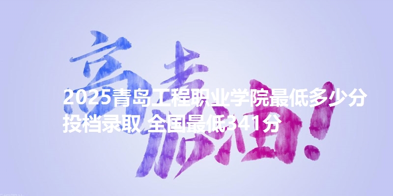2025青岛工程职业学院最低多少分投档录取 全国最低341分