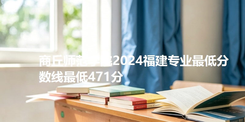 商丘师范学院2024福建专业最低分数线最低471分