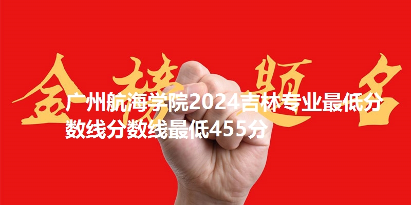 广州航海学院2024吉林专业最低分数线分数线最低455分