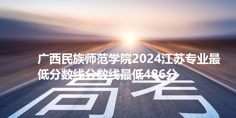 广西民族师范学院2024江苏专业最低分数线分数线最低486分