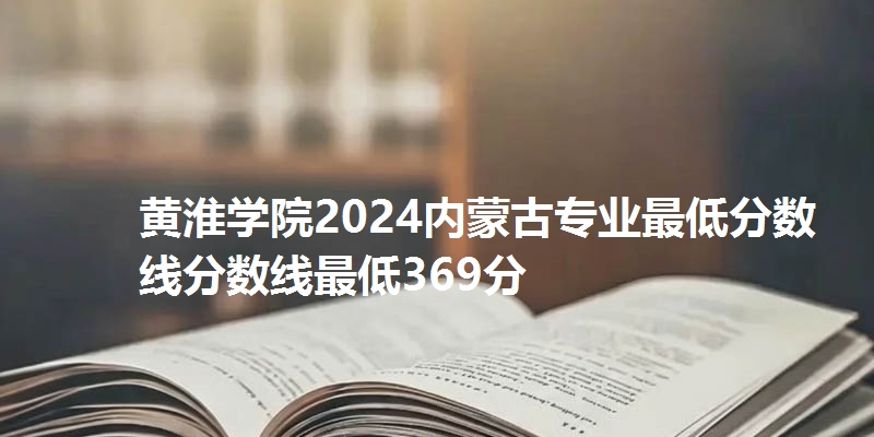黄淮学院2024内蒙古专业最低分数线分数线最低369分