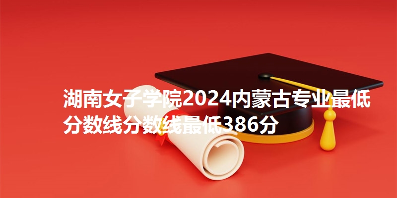 湖南女子学院2024内蒙古专业最低分数线分数线最低386分