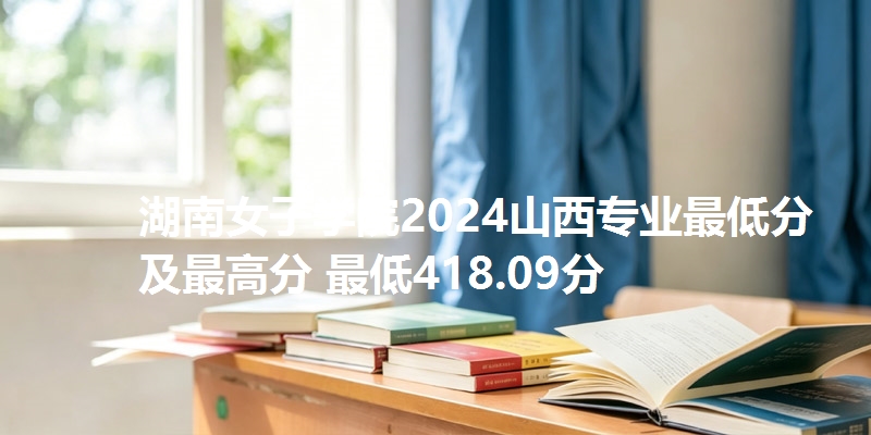 湖南女子学院2024山西专业最低分及最高分 最低418.09分