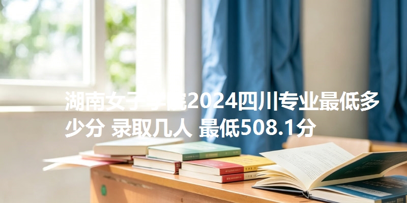 湖南女子学院2024四川专业最低多少分 录取几人 最低508.1分
