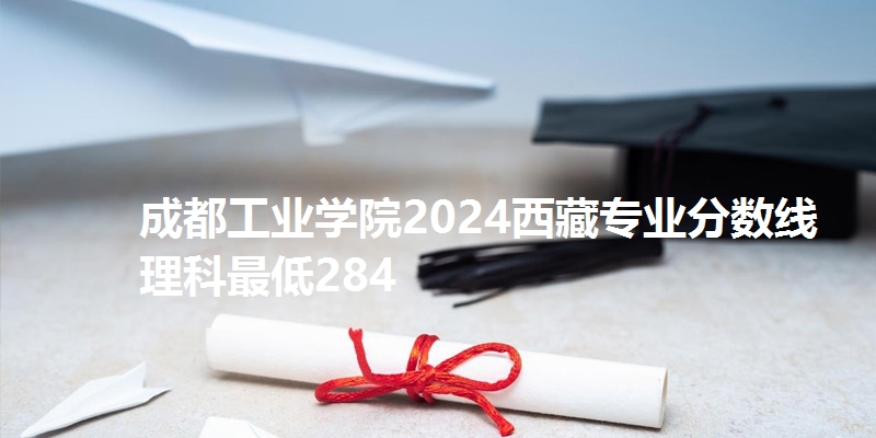 成都工业学院2024西藏专业分数线 理科最低284