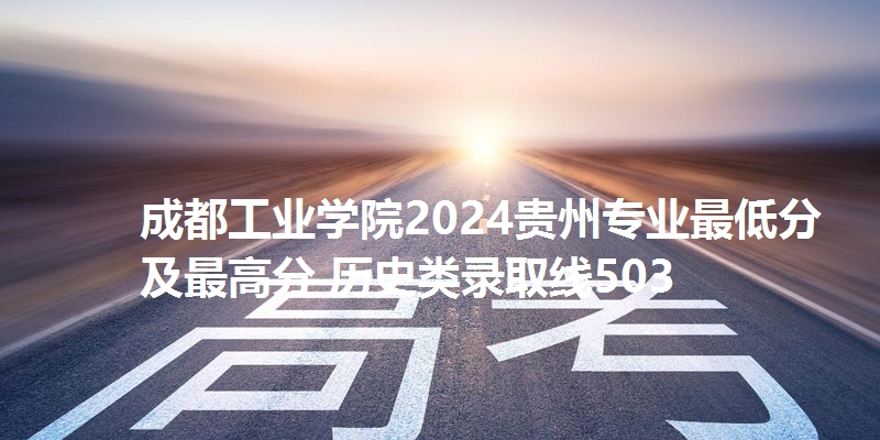 成都工业学院2024贵州专业最低分及最高分 历史类录取线503