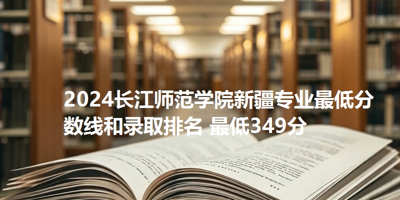 2024长江师范学院新疆专业最低分数线和录取排名 最低349分