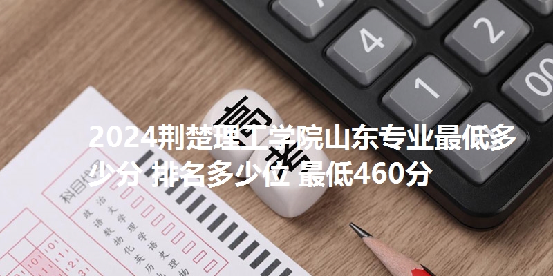 2024荆楚理工学院山东专业最低多少分 排名多少位 最低460分