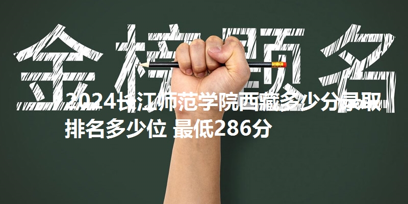 2024长江师范学院西藏多少分录取 排名多少位 最低286分
