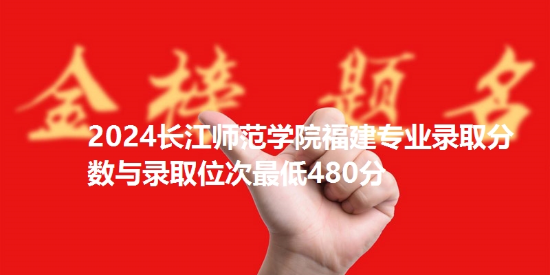 2024长江师范学院福建专业录取分数与录取位次最低480分