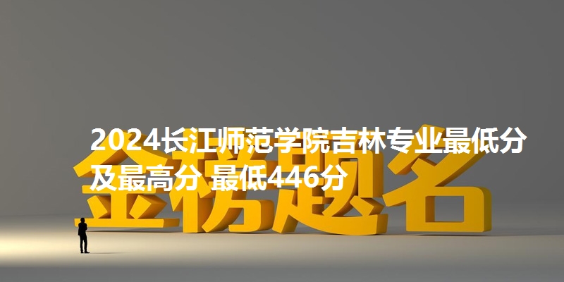 2024长江师范学院吉林专业最低分及最高分 最低446分