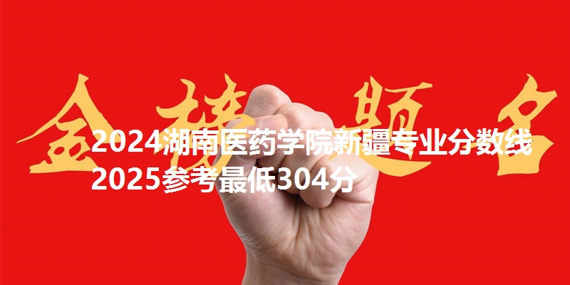 2024湖南医药学院新疆专业分数线 2025参考最低304分
