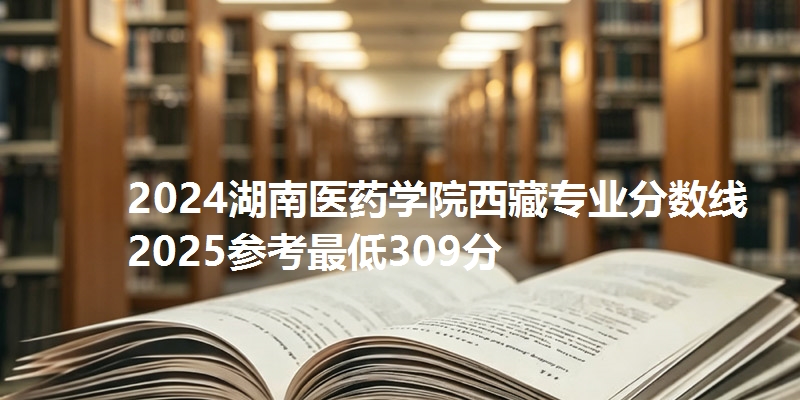 2024湖南医药学院西藏专业分数线 2025参考最低309分