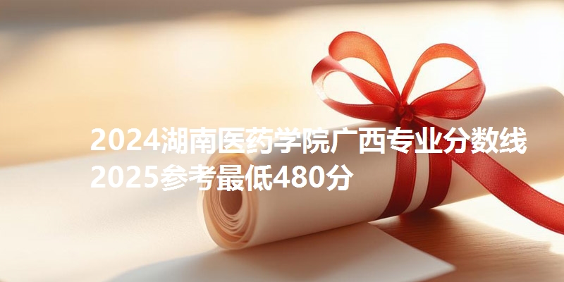 2024湖南医药学院广西专业分数线 2025参考最低480分