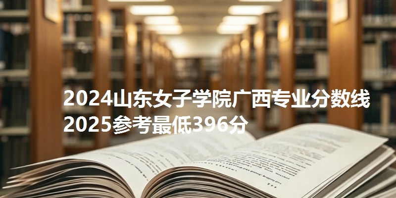 2024山东女子学院广西专业分数线 2025参考最低396分