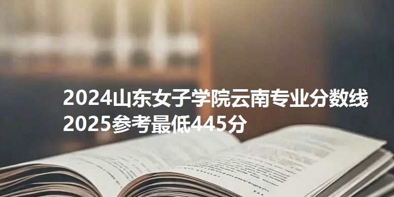2024山东女子学院云南专业分数线 2025参考最低445分