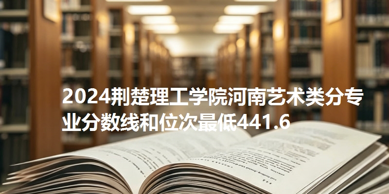 2024荆楚理工学院河南艺术类分专业分数线和位次最低441.6