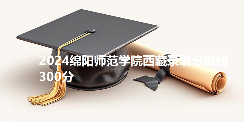 2024绵阳师范学院西藏录取分数线300分