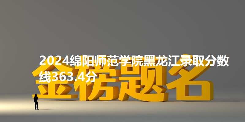 2024绵阳师范学院黑龙江录取分数线363.4分