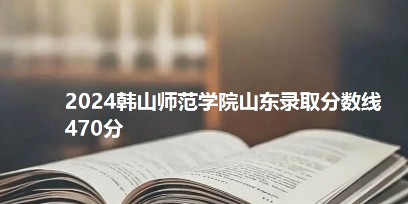 2024韩山师范学院山东录取分数线470分