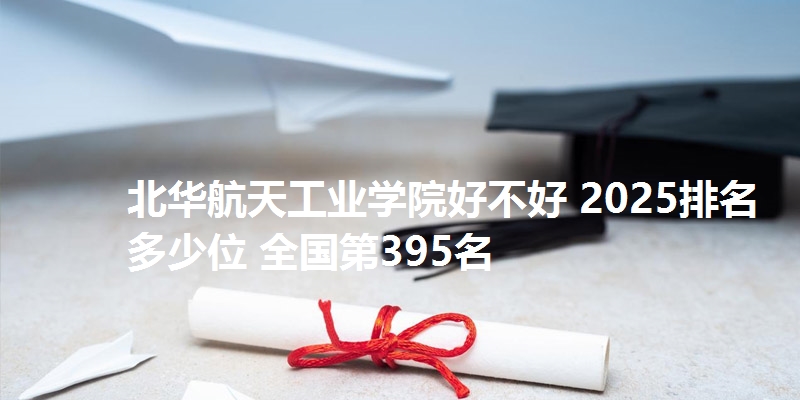 北华航天工业学院好不好 2025排名多少位 全国第395名