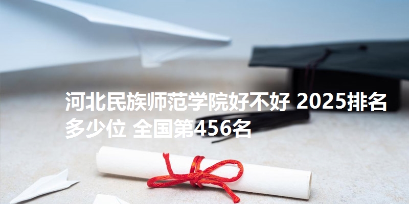 河北民族师范学院好不好 2025排名多少位 全国第456名